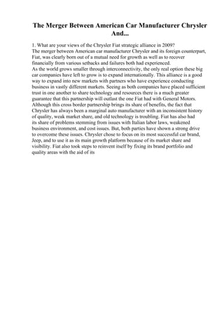 The Merger Between American Car Manufacturer Chrysler
And...
1. What are your views of the Chrysler Fiat strategic alliance in 2009?
The merger between American car manufacturer Chrysler and its foreign counterpart,
Fiat, was clearly born out of a mutual need for growth as well as to recover
financially from various setbacks and failures both had experienced.
As the world grows smaller through interconnectivity, the only real option these big
car companies have left to grow is to expand internationally. This alliance is a good
way to expand into new markets with partners who have experience conducting
business in vastly different markets. Seeing as both companies have placed sufficient
trust in one another to share technology and resources there is a much greater
guarantee that this partnership will outlast the one Fiat had with General Motors.
Although this cross border partnership brings its share of benefits, the fact that
Chrysler has always been a marginal auto manufacturer with an inconsistent history
of quality, weak market share, and old technology is troubling. Fiat has also had
its share of problems stemming from issues with Italian labor laws, weakened
business environment, and cost issues. But, both parties have shown a strong drive
to overcome these issues. Chrysler chose to focus on its most successful car brand,
Jeep, and to use it as its main growth platform because of its market share and
visibility. Fiat also took steps to reinvent itself by fixing its brand portfolio and
quality areas with the aid of its
 