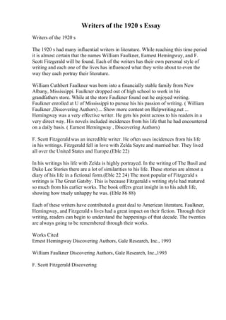 Writers of the 1920 s Essay
Writers of the 1920 s
The 1920 s had many influential writers in literature. While reaching this time period
it is almost certain that the names William Faulkner, Earnest Hemingway, and F.
Scott Fitzgerald will be found. Each of the writers has their own personal style of
writing and each one of the lives has influenced what they write about to even the
way they each portray their literature.
William Cuthbert Faulkner was born into a financially stable family from New
Albany, Mississippi. Faulkner dropped out of high school to work in his
grandfathers store. While at the store Faulkner found out he enjoyed writing.
Faulkner enrolled at U of Mississippi to pursue his his passion of writing. ( William
Faulkner ,Discovering Authors) ... Show more content on Helpwriting.net ...
Hemingway was a very effective writer. He gets his point across to his readers in a
very direct way. His novels included incidences from his life that he had encountered
on a daily basis. ( Earnest Hemingway , Discovering Authors)
F. Scott Fitzgerald was an incredible writer. He often uses incidences from his life
in his writings. Fitzgerald fell in love with Zelda Sayre and married her. They lived
all over the United States and Europe.(Eble 22)
In his writings his life with Zelda is highly portrayed. In the writing of The Basil and
Duke Lee Stories there are a lot of similarities to his life. These stories are almost a
diary of his life in a fictional form.(Eble 22 24) The most popular of Fitzgerald s
writings is The Great Gatsby. This is because Fitzgerald s writing style had matured
so much from his earlier works. The book offers great insight in to his adult life,
showing how truely unhappy he was. (Eble 86 88)
Each of these writers have contributed a great deal to American literature. Faulkner,
Hemingway, and Fitzgerald s lives had a great impact on their fiction. Through their
writing, readers can begin to understand the happenings of that decade. The twenties
are always going to be remembered through their works.
Works Cited
Ernest Hemingway Discovering Authors, Gale Research, Inc., 1993
William Faulkner Discovering Authors, Gale Research, Inc.,1993
F. Scott Fitzgerald Discovering
 