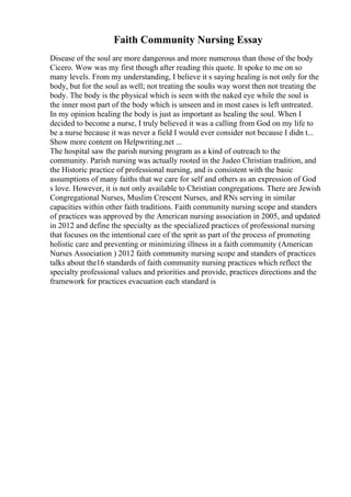 Faith Community Nursing Essay
Disease of the soul are more dangerous and more numerous than those of the body
Cicero. Wow was my first though after reading this quote. It spoke to me on so
many levels. From my understanding, I believe it s saying healing is not only for the
body, but for the soul as well; not treating the soulis way worst then not treating the
body. The body is the physical which is seen with the naked eye while the soul is
the inner most part of the body which is unseen and in most cases is left untreated.
In my opinion healing the body is just as important as healing the soul. When I
decided to become a nurse, I truly believed it was a calling from God on my life to
be a nurse because it was never a field I would ever consider not because I didn t...
Show more content on Helpwriting.net ...
The hospital saw the parish nursing program as a kind of outreach to the
community. Parish nursing was actually rooted in the Judeo Christian tradition, and
the Historic practice of professional nursing, and is consistent with the basic
assumptions of many faiths that we care for self and others as an expression of God
s love. However, it is not only available to Christian congregations. There are Jewish
Congregational Nurses, Muslim Crescent Nurses, and RNs serving in similar
capacities within other faith traditions. Faith community nursing scope and standers
of practices was approved by the American nursing association in 2005, and updated
in 2012 and define the specialty as the specialized practices of professional nursing
that focuses on the intentional care of the sprit as part of the process of promoting
holistic care and preventing or minimizing illness in a faith community (American
Nurses Association ) 2012 faith community nursing scope and standers of practices
talks about the16 standards of faith community nursing practices which reflect the
specialty professional values and priorities and provide, practices directions and the
framework for practices evacuation each standard is
 