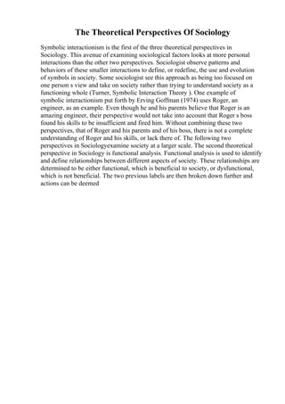 The Theoretical Perspectives Of Sociology
Symbolic interactionism is the first of the three theoretical perspectives in
Sociology. This avenue of examining sociological factors looks at more personal
interactions than the other two perspectives. Sociologist observe patterns and
behaviors of these smaller interactions to define, or redefine, the use and evolution
of symbols in society. Some sociologist see this approach as being too focused on
one person s view and take on society rather than trying to understand society as a
functioning whole (Turner, Symbolic Interaction Theory ). One example of
symbolic interactionism put forth by Erving Goffman (1974) uses Roger, an
engineer, as an example. Even though he and his parents believe that Roger is an
amazing engineer, their perspective would not take into account that Roger s boss
found his skills to be insufficient and fired him. Without combining these two
perspectives, that of Roger and his parents and of his boss, there is not a complete
understanding of Roger and his skills, or lack there of. The following two
perspectives in Sociologyexamine society at a larger scale. The second theoretical
perspective in Sociology is functional analysis. Functional analysis is used to identify
and define relationships between different aspects of society. These relationships are
determined to be either functional, which is beneficial to society, or dysfunctional,
which is not beneficial. The two previous labels are then broken down further and
actions can be deemed
 