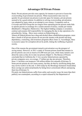 Advantages Of Private Prisons
Hook. Private prisons provide extra capacity for inmates to prevent or lessen the
overcrowding of government run prisons. When incarceration rates rose too
quickly for government run prisons to provide space for inmates, private prisons
seemed to be a good solution. In addition to solving overcrowding, privatization
was adopted by many states as an attempt to save money. Companies such as
Civicorps and GEO Group the two largest firms operating private prisons make bids
to operate prisons in exchange for a certain amount of money, usually per inmate
(Burkhardt 2; Margulies; Markowitz). The highest bidding company is awarded a
contract and assumes full responsibility for managing the day to day operations of a
prisonfacility: hiring... Show more content on Helpwriting.net ...
Almost all federal prisons have drug and alcohol abuse rehabilitation programs, more
than a fourth of all private prisons do not provide inmates with alcohol and drug
dependency, counseling, and awareness programs (Rees Jones 2). Accordingly, there
is excessive space for corruption driven by profit, risking the wellbeing of general
society.
One of the reasons the government turned to privatization was the prospect of
saving money. However, in 2011 a study of Arizona prisons found that inmates in
private prisons can cost as much as $1,600 more per year, while many inmates cost
about the same as they do in state run prisons (Oppel 1). The Bureau of Prisons
concluded that in California the 11 low security federal prisons operated by
private companies save, on average, 17 dollars per day per prisoner. Therefore,
those 11 facilities cost taxpayers 144 million dollars less annually (Feliciano 2).
Some private prisons do save more money, but they do that by sacrificing things that
may not be worth it in the end. A 2016 study by the Brookings Institution found [that]
those savings are achieved primarily by hiring fewer correctional officers and paying
them less (Feliciano 3).
Privately run federal prisons suffer from safety and security issues far more than their
publicly run counterparts, according to a report released by the Department of
 