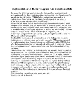 Implementation Of The Investigation And Completion Date
To ensure that AMS receives a timeframe for the steps of the investigation and
estimated completion date, a projection of the plan is needed in the forensic plan. As
a result, the forensic plan for AMS includes a projection on what needs to be
collected, time for each task, and the risks and challenges of the investigation.
a.The steps and dependencies in your investigation?
The review will follow the four phase forensic process as shown in Figure 2; which
will provide the projected steps and dependencies of the investigation. The first step
will involve the collection phase, which is dependent on the media. The second step
is the examination phase, which is dependent on the data that was collected. The third
step is the analysis phase, ... Show more content on Helpwriting.net ...
According to Computer Evidence Recovery (2015), these phases can take from 7 to
14 days per hard drive to complete.
Finally, DFI will provide AMS with a final report of its findings. It is imperative
that this report is written in a clear and concise manner for AMS management, and
is based on relevant facts. As a result, this report will be delivered to AMS 30 days
after the last examination/analysis is completed. Additionally, it is necessary for the
lead investigator and AMS management to review the final report and answer any
questions.
c.Potential risks and challenges to the investigation and how they should be handled?
The potential risks and challenges to the investigation is the fact that AMS wants the
investigation to be conducted clandestinely. This risks the loss of digital evidence
because the digital forensic investigator may not preserve the sources of the collected
data to remain covert. Additionally, the possibility exists that the suspects in
marketing or accounts receivable become suspicious and begin to destroy evidence.
DFI advises AMS management to allow the lead investigator the option to openly
notify employees of the investigation if the need arises. This would provide the lead
investigator with the ability to remove employees from marketing and account
receivable from their workstations to preserve the devices and safeguard the digital
evidence.
3.Determine how you will determine who is involved.
Involvement will be deduced
 