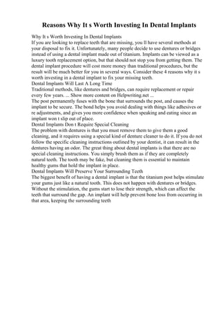 Reasons Why It s Worth Investing In Dental Implants
Why It s Worth Investing In Dental Implants
If you are looking to replace teeth that are missing, you ll have several methods at
your disposal to fix it. Unfortunately, many people decide to use dentures or bridges
instead of using a dental implant made out of titanium. Implants can be viewed as a
luxury tooth replacement option, but that should not stop you from getting them. The
dental implant procedure will cost more money than traditional procedures, but the
result will be much better for you in several ways. Consider these 4 reasons why it s
worth investing in a dental implant to fix your missing teeth.
Dental Implants Will Last A Long Time
Traditional methods, like dentures and bridges, can require replacement or repair
every few years. ... Show more content on Helpwriting.net ...
The post permanently fuses with the bone that surrounds the post, and causes the
implant to be secure. The bond helps you avoid dealing with things like adhesives or
re adjustments, and gives you more confidence when speaking and eating since an
implant won t slip out of place.
Dental Implants Don t Require Special Cleaning
The problem with dentures is that you must remove them to give them a good
cleaning, and it requires using a special kind of denture cleaner to do it. If you do not
follow the specific cleaning instructions outlined by your dentist, it can result in the
dentures having an odor. The great thing about dental implants is that there are no
special cleaning instructions. You simply brush them as if they are completely
natural teeth. The tooth may be fake, but cleaning them is essential to maintain
healthy gums that hold the implant in place.
Dental Implants Will Preserve Your Surrounding Teeth
The biggest benefit of having a dental implant is that the titanium post helps stimulate
your gums just like a natural tooth. This does not happen with dentures or bridges.
Without the stimulation, the gums start to lose their strength, which can affect the
teeth that surround the gap. An implant will help prevent bone loss from occurring in
that area, keeping the surrounding teeth
 