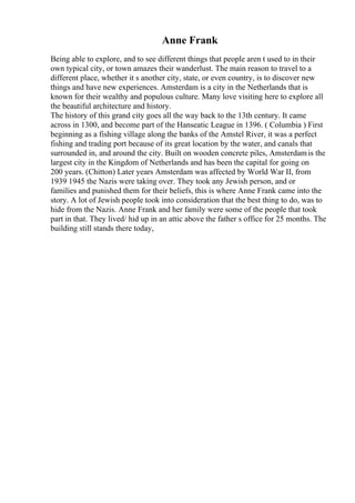 Anne Frank
Being able to explore, and to see different things that people aren t used to in their
own typical city, or town amazes their wanderlust. The main reason to travel to a
different place, whether it s another city, state, or even country, is to discover new
things and have new experiences. Amsterdam is a city in the Netherlands that is
known for their wealthy and populous culture. Many love visiting here to explore all
the beautiful architecture and history.
The history of this grand city goes all the way back to the 13th century. It came
across in 1300, and become part of the Hanseatic League in 1396. ( Columbia ) First
beginning as a fishing village along the banks of the Amstel River, it was a perfect
fishing and trading port because of its great location by the water, and canals that
surrounded in, and around the city. Built on wooden concrete piles, Amsterdamis the
largest city in the Kingdom of Netherlands and has been the capital for going on
200 years. (Chitton) Later years Amsterdam was affected by World War II, from
1939 1945 the Nazis were taking over. They took any Jewish person, and or
families and punished them for their beliefs, this is where Anne Frank came into the
story. A lot of Jewish people took into consideration that the best thing to do, was to
hide from the Nazis. Anne Frank and her family were some of the people that took
part in that. They lived/ hid up in an attic above the father s office for 25 months. The
building still stands there today,
 