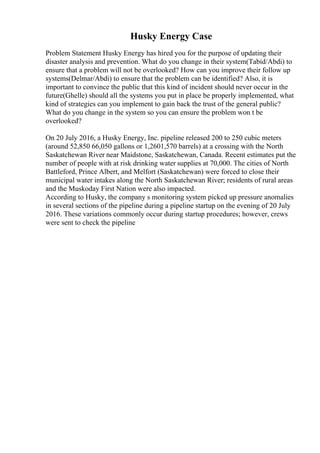 Husky Energy Case
Problem Statement Husky Energy has hired you for the purpose of updating their
disaster analysis and prevention. What do you change in their system(Tabid/Abdi) to
ensure that a problem will not be overlooked? How can you improve their follow up
systems(Delmar/Abdi) to ensure that the problem can be identified? Also, it is
important to convince the public that this kind of incident should never occur in the
future(Ghelle) should all the systems you put in place be properly implemented, what
kind of strategies can you implement to gain back the trust of the general public?
What do you change in the system so you can ensure the problem won t be
overlooked?
On 20 July 2016, a Husky Energy, Inc. pipeline released 200 to 250 cubic meters
(around 52,850 66,050 gallons or 1,2601,570 barrels) at a crossing with the North
Saskatchewan River near Maidstone, Saskatchewan, Canada. Recent estimates put the
number of people with at risk drinking water supplies at 70,000. The cities of North
Battleford, Prince Albert, and Melfort (Saskatchewan) were forced to close their
municipal water intakes along the North Saskatchewan River; residents of rural areas
and the Muskoday First Nation were also impacted.
According to Husky, the company s monitoring system picked up pressure anomalies
in several sections of the pipeline during a pipeline startup on the evening of 20 July
2016. These variations commonly occur during startup procedures; however, crews
were sent to check the pipeline
 