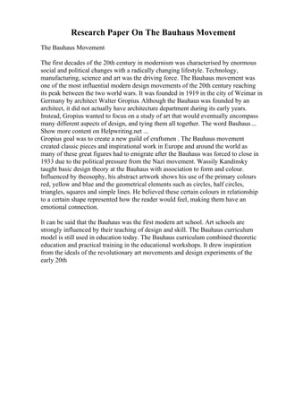 Research Paper On The Bauhaus Movement
The Bauhaus Movement
The first decades of the 20th century in modernism was characterised by enormous
social and political changes with a radically changing lifestyle. Technology,
manufacturing, science and art was the driving force. The Bauhaus movement was
one of the most influential modern design movements of the 20th century reaching
its peak between the two world wars. It was founded in 1919 in the city of Weimar in
Germany by architect Walter Gropius. Although the Bauhaus was founded by an
architect, it did not actually have architecture department during its early years.
Instead, Gropius wanted to focus on a study of art that would eventually encompass
many different aspects of design, and tying them all together. The word Bauhaus...
Show more content on Helpwriting.net ...
Gropius goal was to create a new guild of craftsmen . The Bauhaus movement
created classic pieces and inspirational work in Europe and around the world as
many of these great figures had to emigrate after the Bauhaus was forced to close in
1933 due to the political pressure from the Nazi movement. Wassily Kandinsky
taught basic design theory at the Bauhaus with association to form and colour.
Influenced by theosophy, his abstract artwork shows his use of the primary colours
red, yellow and blue and the geometrical elements such as circles, half circles,
triangles, squares and simple lines. He believed these certain colours in relationship
to a certain shape represented how the reader would feel, making them have an
emotional connection.
It can be said that the Bauhaus was the first modern art school. Art schools are
strongly influenced by their teaching of design and skill. The Bauhaus curriculum
model is still used in education today. The Bauhaus curriculum combined theoretic
education and practical training in the educational workshops. It drew inspiration
from the ideals of the revolutionary art movements and design experiments of the
early 20th
 