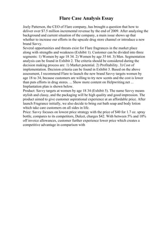Flare Case Analysis Essay
Joely Patterson, the CEO of Flare company, has brought a question that how to
deliver over $7.5 million incremental revenue by the end of 2009. After analyzing the
background and current situation of the company, a main issue shows up that
whether to increase our efforts in the upscale drug store channel or introduce a new
brand Savvy.
Several opportunities and threats exist for Flare fragrances in the market place
along with strengths and weakness (Exhibit 1). Customer can be divided into three
segments: 1) Women by age 18 34. 2) Women by age 35 64. 3) Men. Segmentation
analysis can be found in Exhibit 2. The criteria should be considered during the
decision making process are: 1) Market potential. 2) Profitability. 3) Cost of
implementation. Decision criteria can be found in Exhibit 3. Based on the above
assessment, I recommend Flare to launch the new brand Savvy targets women by
age 18 to 34, because customers are willing to try new scents and the cost is lower
than puts efforts in drug stores. ... Show more content on Helpwriting.net ...
Implantation plan is shown below.
Product: Savvy targets at women by age 18 34 (Exhibit 5). The name Savvy means
stylish and classy, and the packaging will be high quality and good impression. The
product aimed to give customer aspirational experience at an affordable price. After
launch Fragrance initially, we also decide to bring out bath soap and body lotion
which take care customers on all sides in life.
Price: Savvy focuses on lowest price strategy with the price of $40 for 1.7 oz. spray
bottle, compares to its competitors, Dulcet, charges $42. With between 5% and 10%
off invoice allowances, customer further experience lower price which creates a
competitive advantage in comparison with
 