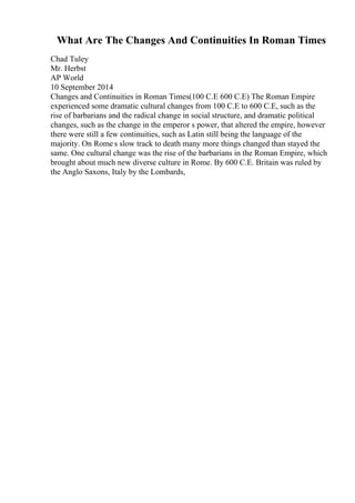 What Are The Changes And Continuities In Roman Times
Chad Tuley
Mr. Herbst
AP World
10 September 2014
Changes and Continuities in Roman Times(100 C.E 600 C.E) The Roman Empire
experienced some dramatic cultural changes from 100 C.E to 600 C.E, such as the
rise of barbarians and the radical change in social structure, and dramatic political
changes, such as the change in the emperor s power, that altered the empire, however
there were still a few continuities, such as Latin still being the language of the
majority. On Rome s slow track to death many more things changed than stayed the
same. One cultural change was the rise of the barbarians in the Roman Empire, which
brought about much new diverse culture in Rome. By 600 C.E. Britain was ruled by
the Anglo Saxons, Italy by the Lombards,
 