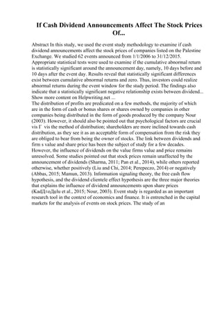 If Cash Dividend Announcements Affect The Stock Prices
Of...
Abstract In this study, we used the event study methodology to examine if cash
dividend announcements affect the stock prices of companies listed on the Palestine
Exchange. We studied 62 events announced from 1/1/2006 to 31/12/2015.
Appropriate statistical tests were used to examine if the cumulative abnormal return
is statistically significant around the announcement day, namely, 10 days before and
10 days after the event day. Results reveal that statistically significant differences
exist between cumulative abnormal returns and zero. Thus, investors could realize
abnormal returns during the event window for the study period. The findings also
indicate that a statistically significant negative relationship exists between dividend...
Show more content on Helpwriting.net ...
The distribution of profits are predicated on a few methods, the majority of which
are in the form of cash or bonus shares or shares owned by companies in other
companies being distributed in the form of goods produced by the company Nour
(2003). However, it should also be pointed out that psychological factors are crucial
vis Г vis the method of distribution; shareholders are more inclined towards cash
distribution, as they see it as an acceptable form of compensation from the risk they
are obliged to bear from being the owner of stocks. The link between dividends and
firm s value and share price has been the subject of study for a few decades.
However, the influence of dividends on the value firms value and price remains
unresolved. Some studies pointed out that stock prices remain unaffected by the
announcement of dividends (Sharma, 2011; Pan et al., 2014), while others reported
otherwise, whether positively (Liu and Chi, 2014; Perepeczo, 2014) or negatively
(Abbas, 2015; Mamun, 2013). Information signaling theory, the free cash flow
hypothesis, and the dividend clientele effect hypothesis are the three major theories
that explains the influence of dividend announcements upon share prices
(KadД±oДџlu et al., 2015; Nour, 2003). Event study is regarded as an important
research tool in the context of economics and finance. It is entrenched in the capital
markets for the analysis of events on stock prices. The study of an
 