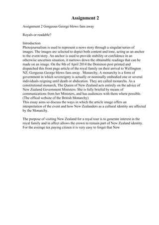 Assignment 2
Assignment 2 Gorgeous George blows fans away
Royals or readable?
Introduction
Photojournalism is used to represent a news story through a singular/series of
images. The images are selected to depict both content and tone, acting as an anchor
to the event/story. An anchor is used to provide stability or confidence in an
otherwise uncertain situation, it narrows down the obtainable readings that can be
made on an image. On the 8th of April 2014 the Dominon post printed and
dispatched this front page article of the royal family on their arrival to Wellington
NZ; Gorgeous George blows fans away . Monarchy; A monarchy is a form of
government in which sovereignty is actually or nominally embodied one or several
individuals reigning until death or abdication. They are called monarchs. As a
constitutional monarch, The Queen of New Zealand acts entirely on the advice of
New Zealand Government Ministers. She is fully briefed by means of
communications from her Ministers, and has audiences with them where possible.
(The offical website of the British Monarchy)
This essay aims so discuss the ways in which the article image offers an
interpretation of the event and how New Zealanders as a cultural identity are affected
by the Monarchy.
The purpose of visiting New Zealand for a royal tour is to generate interest in the
royal family and in affect allows the crown to remain part of New Zealand identity.
For the average tax paying citizen it is very easy to forget that New
 