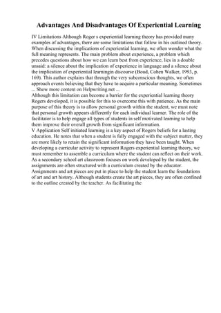 Advantages And Disadvantages Of Experiential Learning
IV Limitations Although Roger s experiential learning theory has provided many
examples of advantages, there are some limitations that follow in his outlined theory.
When discussing the implications of experiential learning, we often wonder what the
full meaning represents. The main problem about experience, a problem which
precedes questions about how we can learn best from experience, lies in a double
unsaid: a silence about the implication of experience in language and a silence about
the implication of experiential learningin discourse (Boud, Cohen Walker, 1993, p.
169). This author explains that through the very subconscious thoughts, we often
approach events believing that they have to acquire a particular meaning. Sometimes
... Show more content on Helpwriting.net ...
Although this limitation can become a barrier for the experiential learning theory
Rogers developed, it is possible for this to overcome this with patience. As the main
purpose of this theory is to allow personal growth within the student, we must note
that personal growth appears differently for each individual learner. The role of the
facilitator is to help engage all types of students in self motivated learning to help
them improve their overall growth from significant information.
V Application Self initiated learning is a key aspect of Rogers beliefs for a lasting
education. He notes that when a student is fully engaged with the subject matter, they
are more likely to retain the significant information they have been taught. When
developing a curricular activity to represent Rogers experiential learning theory, we
must remember to assemble a curriculum where the student can reflect on their work.
As a secondary school art classroom focuses on work developed by the student, the
assignments are often structured with a curriculum created by the educator.
Assignments and art pieces are put in place to help the student learn the foundations
of art and art history. Although students create the art pieces, they are often confined
to the outline created by the teacher. As facilitating the
 
