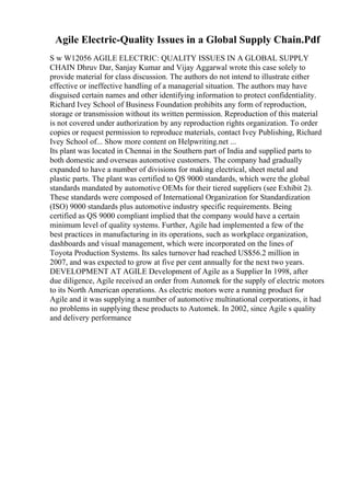 Agile Electric-Quality Issues in a Global Supply Chain.Pdf
S w W12056 AGILE ELECTRIC: QUALITY ISSUES IN A GLOBAL SUPPLY
CHAIN Dhruv Dar, Sanjay Kumar and Vijay Aggarwal wrote this case solely to
provide material for class discussion. The authors do not intend to illustrate either
effective or ineffective handling of a managerial situation. The authors may have
disguised certain names and other identifying information to protect confidentiality.
Richard Ivey School of Business Foundation prohibits any form of reproduction,
storage or transmission without its written permission. Reproduction of this material
is not covered under authorization by any reproduction rights organization. To order
copies or request permission to reproduce materials, contact Ivey Publishing, Richard
Ivey School of... Show more content on Helpwriting.net ...
Its plant was located in Chennai in the Southern part of India and supplied parts to
both domestic and overseas automotive customers. The company had gradually
expanded to have a number of divisions for making electrical, sheet metal and
plastic parts. The plant was certified to QS 9000 standards, which were the global
standards mandated by automotive OEMs for their tiered suppliers (see Exhibit 2).
These standards were composed of International Organization for Standardization
(ISO) 9000 standards plus automotive industry specific requirements. Being
certified as QS 9000 compliant implied that the company would have a certain
minimum level of quality systems. Further, Agile had implemented a few of the
best practices in manufacturing in its operations, such as workplace organization,
dashboards and visual management, which were incorporated on the lines of
Toyota Production Systems. Its sales turnover had reached US$56.2 million in
2007, and was expected to grow at five per cent annually for the next two years.
DEVELOPMENT AT AGILE Development of Agile as a Supplier In 1998, after
due diligence, Agile received an order from Automek for the supply of electric motors
to its North American operations. As electric motors were a running product for
Agile and it was supplying a number of automotive multinational corporations, it had
no problems in supplying these products to Automek. In 2002, since Agile s quality
and delivery performance
 