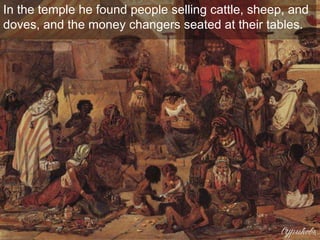 In the temple he found people selling cattle, sheep, and
doves, and the money changers seated at their tables.
 