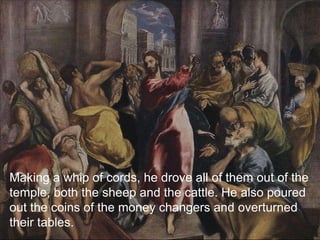 Making a whip of cords, he drove all of them out of the
temple, both the sheep and the cattle. He also poured
out the coins of the money changers and overturned
their tables.
 