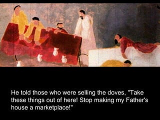 He told those who were selling the doves, "Take
these things out of here! Stop making my Father's
house a marketplace!"
 
