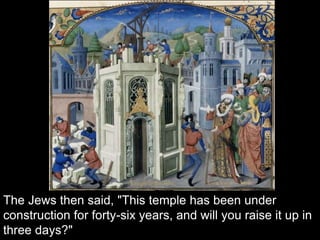 The Jews then said, "This temple has been under
construction for forty-six years, and will you raise it up in
three days?"
 