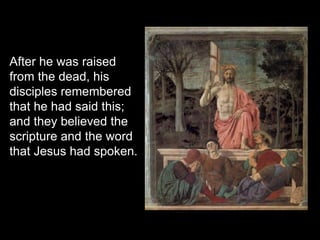 After he was raised
from the dead, his
disciples remembered
that he had said this;
and they believed the
scripture and the word
that Jesus had spoken.
 
