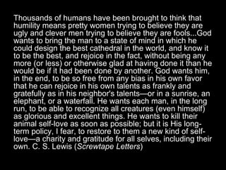 Thousands of humans have been brought to think that
humility means pretty women trying to believe they are
ugly and clever men trying to believe they are fools...God
wants to bring the man to a state of mind in which he
could design the best cathedral in the world, and know it
to be the best, and rejoice in the fact, without being any
more (or less) or otherwise glad at having done it than he
would be if it had been done by another. God wants him,
in the end, to be so free from any bias in his own favor
that he can rejoice in his own talents as frankly and
gratefully as in his neighbor's talents—or in a sunrise, an
elephant, or a waterfall. He wants each man, in the long
run, to be able to recognize all creatures (even himself)
as glorious and excellent things. He wants to kill their
animal self-love as soon as possible; but it is His long-
term policy, I fear, to restore to them a new kind of self-
love—a charity and gratitude for all selves, including their
own. C. S. Lewis (Screwtape Letters)
 