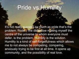 Pride vs Humility
It’s not really success so much as pride that’s the
problem. Pride – the defensive making myself the
centre of the universe to whom everyone must
defer, is the problem. Humility is the solution.
Humility is a kind of self-forgetfulness which allows
me to not always be competing, comparing,
anxiously trying to be first at all time. It opens up
community, and the possibility of real love.
 