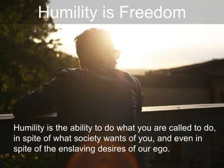Humility is Freedom
Humility is the ability to do what you are called to do,
in spite of what society wants of you, and even in
spite of the enslaving desires of our ego.
 