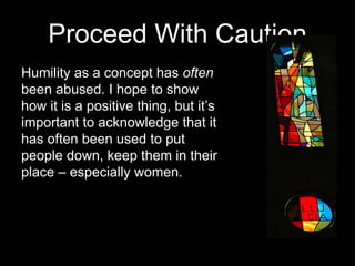 Proceed With Caution
Humility as a concept has often
been abused. I hope to show
how it is a positive thing, but it’s
important to acknowledge that it
has often been used to put
people down, keep them in their
place – especially women.
 