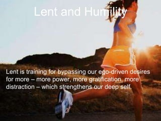 Lent and Humility
Lent is training for bypassing our ego-driven desires
for more – more power, more gratification, more
distraction – which strengthens our deep self.
 