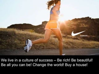 We live in a culture of success – Be rich! Be beautiful!
Be all you can be! Change the world! Buy a house!
 