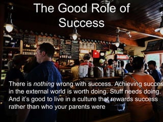 The Good Role of
Success
There is nothing wrong with success. Achieving succes
in the external world is worth doing. Stuff needs doing.
And it’s good to live in a culture that rewards success
rather than who your parents were
 