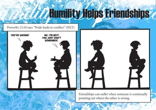 Humility Helps Friendships
Proverbs 13:10 says “Pride leads to conflict.” (NLT)

   You’re wrong!            No, I’m not!
                           You just don’t
                             remember.




                                                       Friendships can suffer when someone is continually
                                                       pointing out where the other is wrong.
 