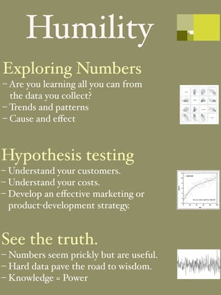 Humility
Exploring Numbers
– Are you learning all you can from
  the data you collect?
– Trends and patterns
– Cause and eﬀect



Hypothesis testing
– Understand your customers.
– Understand your costs.
– Develop an eﬀective marketing or
  product-development strategy.


See the truth.
– Numbers seem prickly but are useful.
– Hard data pave the road to wisdom.
– Knowledge = Power
 
