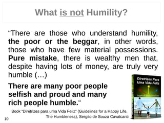 What is not Humility?
“There are those who understand humility,
the poor or the beggar, in other words,
those who have few material possessions.
Pure mistake, there is wealthy men that,
despite having lots of money, are truly very
humble (…)
There are many poor people
selfish and proud and many
rich people humble.“
Book “Diretrizes para uma Vida Feliz” (Guidelines for a Happy Life,
The Humbleness), Sergito de Souza Cavalcanti
10
 