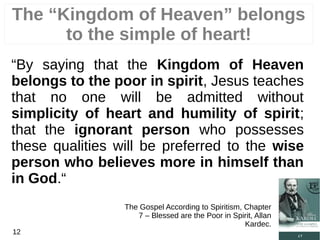 “By saying that the Kingdom of Heaven
belongs to the poor in spirit, Jesus teaches
that no one will be admitted without
simplicity of heart and humility of spirit;
that the ignorant person who possesses
these qualities will be preferred to the wise
person who believes more in himself than
in God.“
The Gospel According to Spiritism, Chapter
7 – Blessed are the Poor in Spirit, Allan
Kardec.
12
The “Kingdom of Heaven” belongs
to the simple of heart!
 