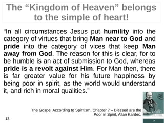 “In all circumstances Jesus put humility into the
category of virtues that bring Man near to God and
pride into the category of vices that keep Man
away from God. The reason for this is clear, for to
be humble is an act of submission to God, whereas
pride is a revolt against Him. For Man then, there
is far greater value for his future happiness by
being poor in spirit, as the world would understand
it, and rich in moral qualities.”
The Gospel According to Spiritism, Chapter 7 – Blessed are the
Poor in Spirit, Allan Kardec.
13
The “Kingdom of Heaven” belongs
to the simple of heart!
 