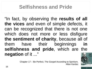 Selfishness and Pride
“In fact, by observing the results of all
the vices and even of simple defects, it
can be recognized that there is not one
which does not more or less disfigure
the sentiment of charity, because all of
them have their beginnings in
selfishness and pride, which are the
negation of it ...”
Chapter 17 – Be Perfect, The Gospel According to Spiritism,
Allan Kardec
16
 