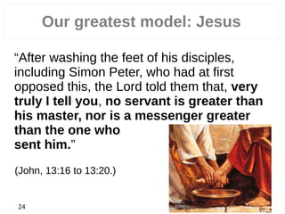 Our greatest model: Jesus
“After washing the feet of his disciples,
including Simon Peter, who had at first
opposed this, the Lord told them that, very
truly I tell you, no servant is greater than
his master, nor is a messenger greater
than the one who
sent him.”
(John, 13:16 to 13:20.)
24
 