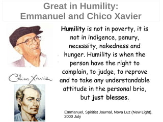 Great in Humility:
Emmanuel and Chico Xavier
5
Emmanuel, Spiritist Journal, Nova Luz (New Light),
2000 July
Humility is not in poverty, it is
not in indigence, penury,
necessity, nakedness and
hunger. Humility is when the
person have the right to
complain, to judge, to reprove
and to take any understandable
attitude in the personal brio,
but just blesses.
 
