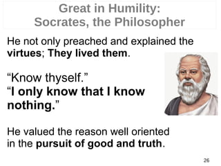 He not only preached and explained the
virtues; They lived them.
“Know thyself.”
“I only know that I know
nothing.”
He valued the reason well oriented
in the pursuit of good and truth.
26
Great in Humility:
Socrates, the Philosopher
 