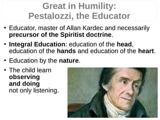  Educator, master of Allan Kardec and necessarily
precursor of the Spiritist doctrine.
 Integral Education: education of the head,
education of the hands and education of the heart.
 Education by the nature.
 The child learn
observing
and doing
not only listening.
Great in Humility:
Pestalozzi, the Educator
 