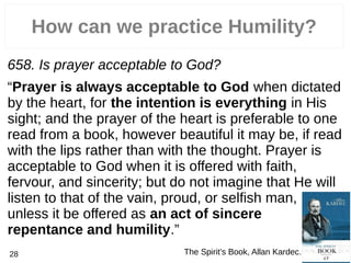 How can we practice Humility?
658. Is prayer acceptable to God?
“Prayer is always acceptable to God when dictated
by the heart, for the intention is everything in His
sight; and the prayer of the heart is preferable to one
read from a book, however beautiful it may be, if read
with the lips rather than with the thought. Prayer is
acceptable to God when it is offered with faith,
fervour, and sincerity; but do not imagine that He will
listen to that of the vain, proud, or selfish man,
unless it be offered as an act of sincere
repentance and humility.”
The Spirit’s Book, Allan Kardec.28
 
