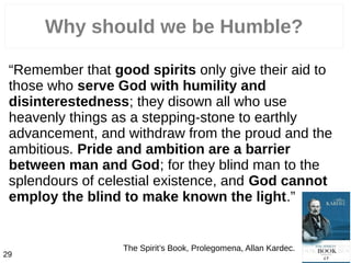 Why should we be Humble?
“Remember that good spirits only give their aid to
those who serve God with humility and
disinterestedness; they disown all who use
heavenly things as a stepping-stone to earthly
advancement, and withdraw from the proud and the
ambitious. Pride and ambition are a barrier
between man and God; for they blind man to the
splendours of celestial existence, and God cannot
employ the blind to make known the light.”
The Spirit’s Book, Prolegomena, Allan Kardec.
29
 