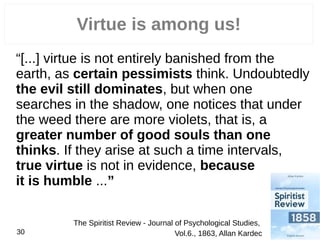 Virtue is among us!
“[...] virtue is not entirely banished from the
earth, as certain pessimists think. Undoubtedly
the evil still dominates, but when one
searches in the shadow, one notices that under
the weed there are more violets, that is, a
greater number of good souls than one
thinks. If they arise at such a time intervals,
true virtue is not in evidence, because
it is humble ...”
30
The Spiritist Review - Journal of Psychological Studies,
Vol.6., 1863, Allan Kardec
 