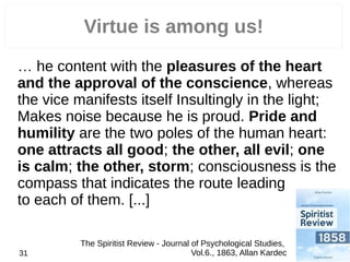 … he content with the pleasures of the heart
and the approval of the conscience, whereas
the vice manifests itself Insultingly in the light;
Makes noise because he is proud. Pride and
humility are the two poles of the human heart:
one attracts all good; the other, all evil; one
is calm; the other, storm; consciousness is the
compass that indicates the route leading
to each of them. [...]
31
Virtue is among us!
The Spiritist Review - Journal of Psychological Studies,
Vol.6., 1863, Allan Kardec
 