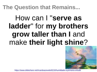 The Question that Remains...
How can I "serve as
ladder" for my brothers
grow taller than I and
make their light shine?
https://www.slideshare.net/ricardoazevedo9216/humildade-a-primeira-virtude
 