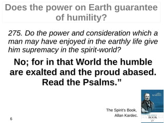 Does the power on Earth guarantee
of humility?
275. Do the power and consideration which a
man may have enjoyed in the earthly life give
him supremacy in the spirit-world?
No; for in that World the humble
are exalted and the proud abased.
Read the Psalms.”
The Spirit’s Book,
Allan Kardec.
6
 