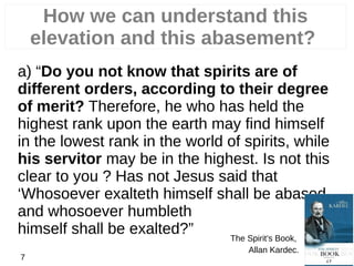 How we can understand this
elevation and this abasement?
a) “Do you not know that spirits are of
different orders, according to their degree
of merit? Therefore, he who has held the
highest rank upon the earth may find himself
in the lowest rank in the world of spirits, while
his servitor may be in the highest. Is not this
clear to you ? Has not Jesus said that
‘Whosoever exalteth himself shall be abased,
and whosoever humbleth
himself shall be exalted?” The Spirit’s Book,
Allan Kardec.
7
 