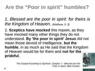 Are the “Poor in spirit” humbles?
1. Blessed are the poor in spirit: for theirs is
the Kingdom of Heaven. (Matthew, 5: 3)
2. Sceptics have mocked this maxim, as they
have mocked many other things they do not
understand. By 'the poor in spirit' Jesus did not
mean those devoid of intelligence, but the
humble, in as much as He said that the Kingdom
of Heaven would be for them and not for the
prideful.
The Gospel According to Spiritism, Chapter 7 – Blessed are the
Poor in Spirit, Allan Kardec.
8
 