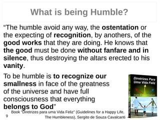 What is being Humble?
“The humble avoid any way, the ostentation or
the expecting of recognition, by anothers, of the
good works that they are doing. He knows that
the good must be done without fanfare and in
silence, thus destroying the altars erected to his
vanity.
To be humble is to recognize our
smallness in face of the greatness
of the universe and have full
consciousness that everything
belongs to God”
Book “Diretrizes para uma Vida Feliz” (Guidelines for a Happy Life,
The Humbleness), Sergito de Souza Cavalcanti9
 
