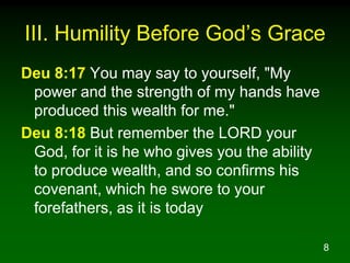 III. Humility Before God’s Grace
Deu 8:17 You may say to yourself, "My
 power and the strength of my hands have
 produced this wealth for me."
Deu 8:18 But remember the LORD your
 God, for it is he who gives you the ability
 to produce wealth, and so confirms his
 covenant, which he swore to your
 forefathers, as it is today

                                               8
 