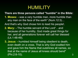 HUMILITY There are three persons called "humble" in the Bible: 1. Moses: -  was a very humble man, more humble than any man on the face of the earth" (Num.12:3)… And that's why God chose him to lead his people!. 2. Mary: -  The humble servant of the Lord“…and because of her humility, God made great things for her, and all generations forever will call her blessed (Lk.1:48-49). 3. Jesus: -  humbled himself being obedient to death, even death on a cross. That is why God exalted him and gave him the Name that outshines all names, so that at the name of Jesus all knees should bend" (Phi.2:8-10). 