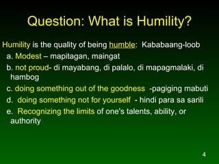 Question: What is Humility? Humility  is the quality of being  humble :  Kababaang-loob a.  Modest  – mapitagan, maingat b.  not proud - di mayabang, di palalo, di mapagmalaki, di hambog c.  doing something out of the goodness   -pagiging mabuti d.  doing something not for yourself   - hindi para sa sarili  e.  Recognizing the limits  of one's talents, ability, or authority 